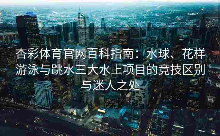 杏彩体育官网百科指南：水球、花样游泳与跳水三大水上项目的竞技区别与迷人之处