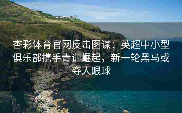 杏彩体育官网反击图谋：英超中小型俱乐部携手青训崛起，新一轮黑马或夺人眼球
