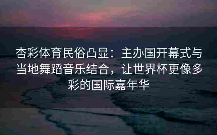 杏彩体育民俗凸显：主办国开幕式与当地舞蹈音乐结合，让世界杯更像多彩的国际嘉年华