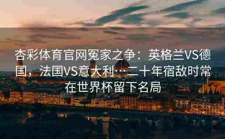 杏彩体育官网冤家之争：英格兰VS德国，法国VS意大利…二十年宿敌时常在世界杯留下名局