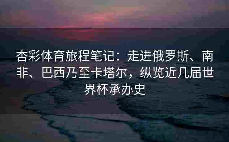 杏彩体育旅程笔记：走进俄罗斯、南非、巴西乃至卡塔尔，纵览近几届世界杯承办史