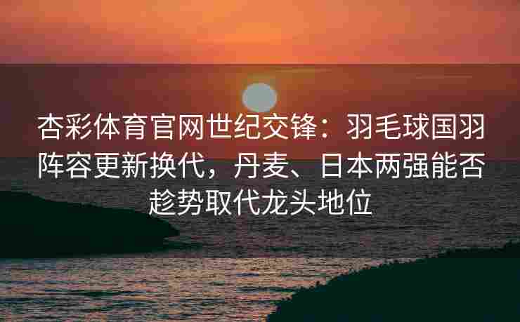 杏彩体育官网世纪交锋：羽毛球国羽阵容更新换代，丹麦、日本两强能否趁势取代龙头地位