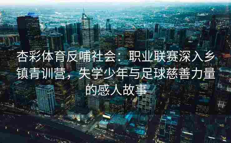 杏彩体育反哺社会：职业联赛深入乡镇青训营，失学少年与足球慈善力量的感人故事