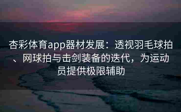 杏彩体育app器材发展：透视羽毛球拍、网球拍与击剑装备的迭代，为运动员提供极限辅助