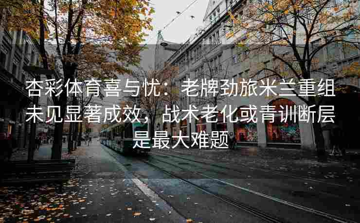 杏彩体育喜与忧：老牌劲旅米兰重组未见显著成效，战术老化或青训断层是最大难题