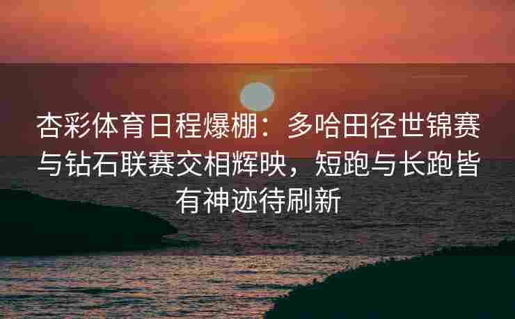 杏彩体育日程爆棚：多哈田径世锦赛与钻石联赛交相辉映，短跑与长跑皆有神迹待刷新