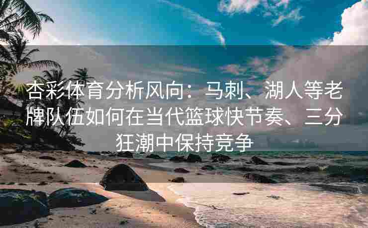 杏彩体育分析风向：马刺、湖人等老牌队伍如何在当代篮球快节奏、三分狂潮中保持竞争
