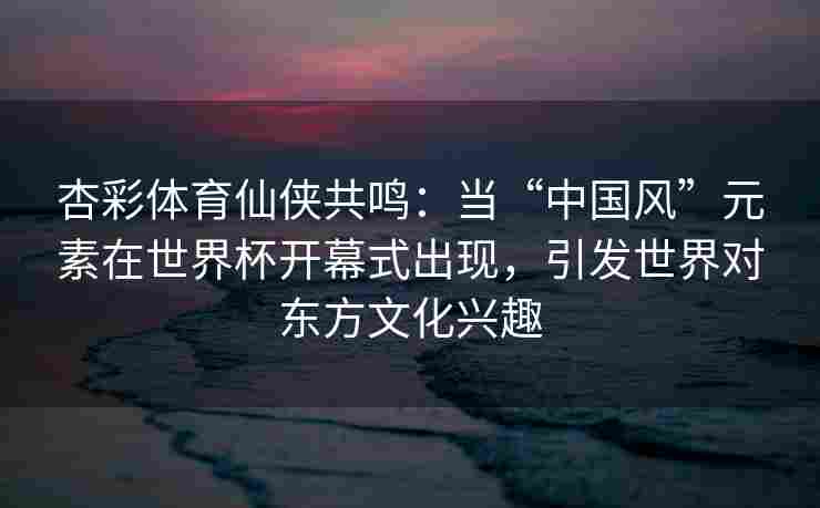 杏彩体育仙侠共鸣：当“中国风”元素在世界杯开幕式出现，引发世界对东方文化兴趣