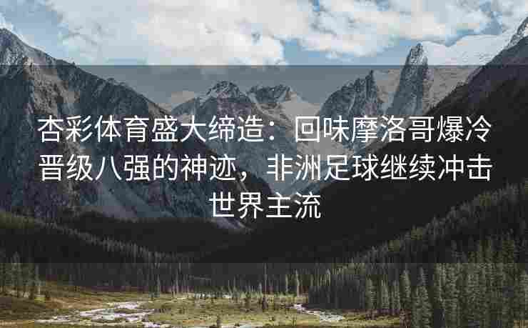 杏彩体育盛大缔造：回味摩洛哥爆冷晋级八强的神迹，非洲足球继续冲击世界主流