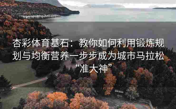 杏彩体育基石：教你如何利用锻炼规划与均衡营养一步步成为城市马拉松“准大神”