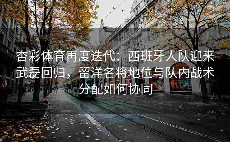 杏彩体育再度迭代：西班牙人队迎来武磊回归，留洋名将地位与队内战术分配如何协同