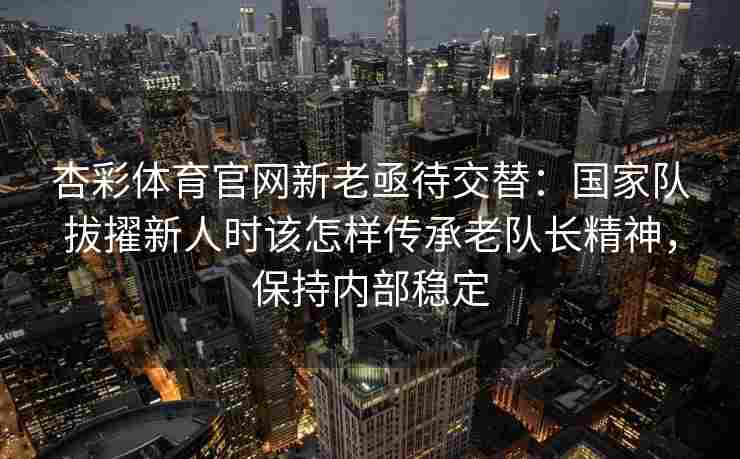 杏彩体育官网新老亟待交替：国家队拔擢新人时该怎样传承老队长精神，保持内部稳定