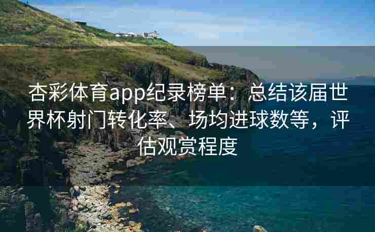杏彩体育app纪录榜单：总结该届世界杯射门转化率、场均进球数等，评估观赏程度