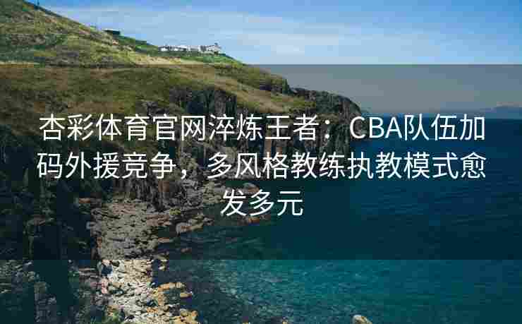 杏彩体育官网淬炼王者：CBA队伍加码外援竞争，多风格教练执教模式愈发多元