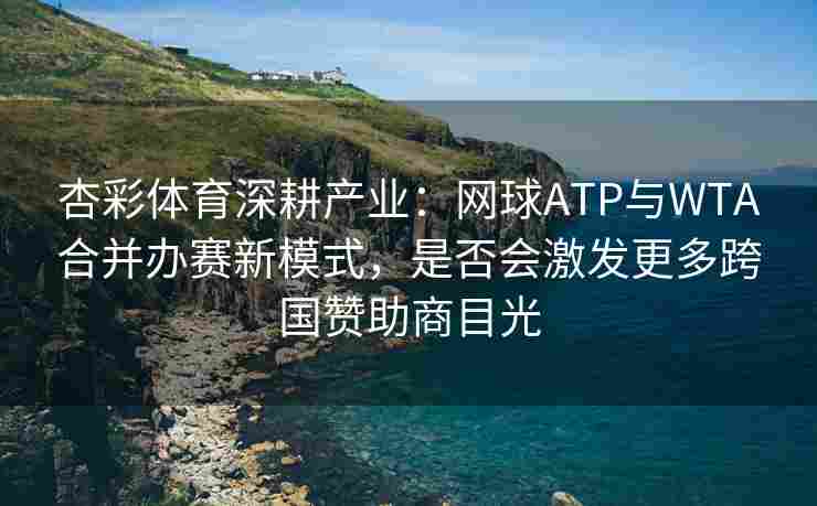 杏彩体育深耕产业：网球ATP与WTA合并办赛新模式，是否会激发更多跨国赞助商目光