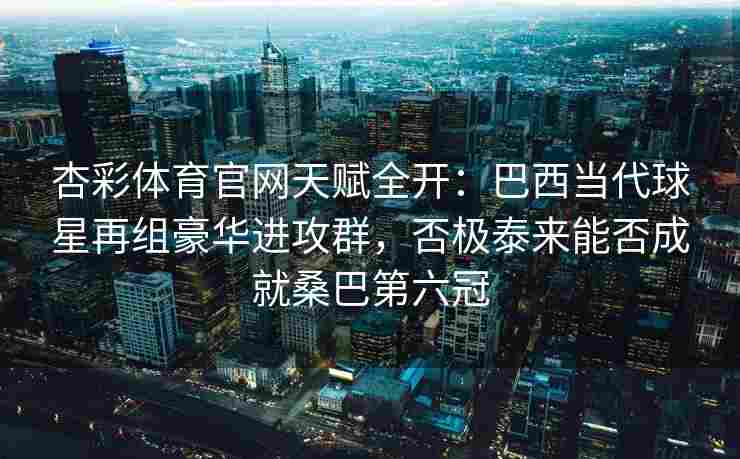 杏彩体育官网天赋全开：巴西当代球星再组豪华进攻群，否极泰来能否成就桑巴第六冠