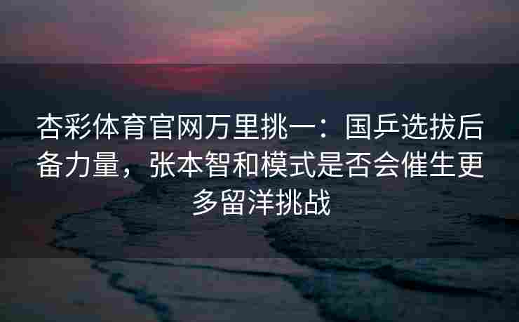 杏彩体育官网万里挑一：国乒选拔后备力量，张本智和模式是否会催生更多留洋挑战