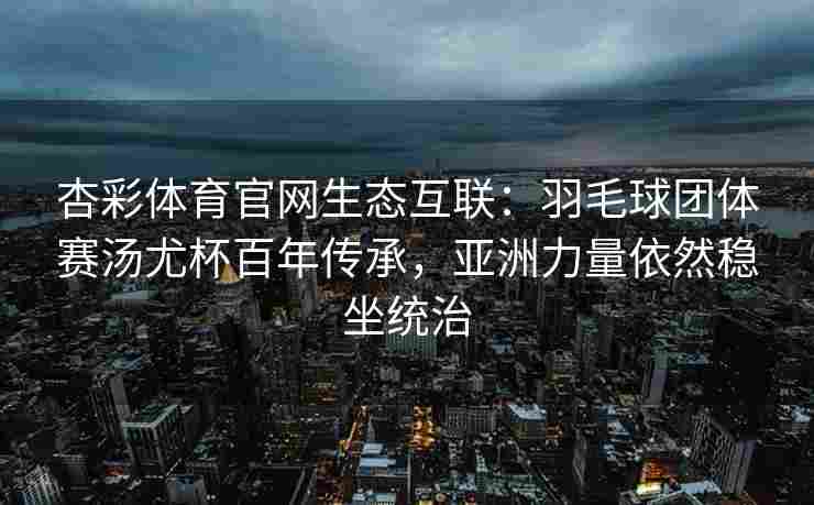 杏彩体育官网生态互联：羽毛球团体赛汤尤杯百年传承，亚洲力量依然稳坐统治