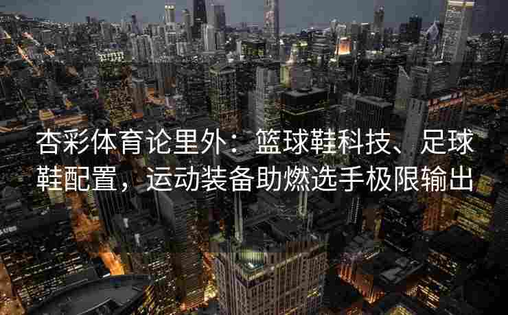 杏彩体育论里外：篮球鞋科技、足球鞋配置，运动装备助燃选手极限输出