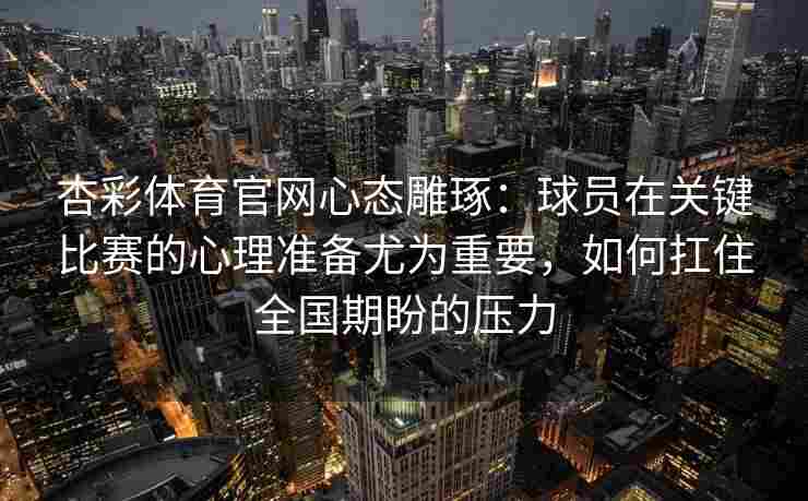 杏彩体育官网心态雕琢：球员在关键比赛的心理准备尤为重要，如何扛住全国期盼的压力