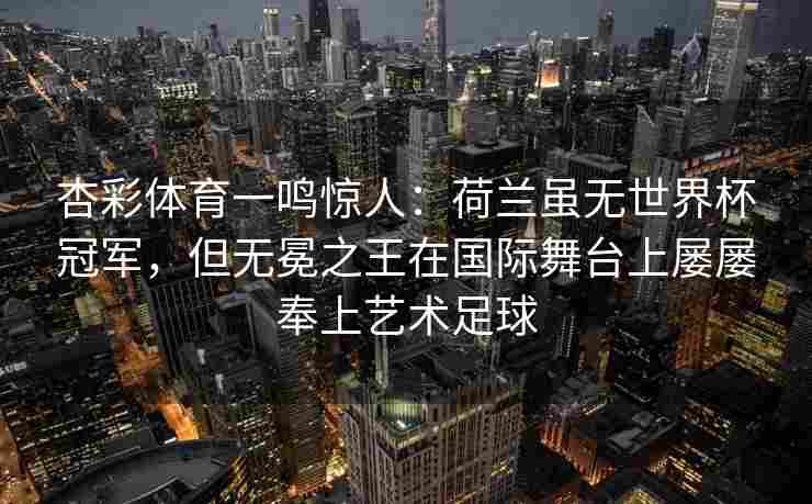杏彩体育一鸣惊人：荷兰虽无世界杯冠军，但无冕之王在国际舞台上屡屡奉上艺术足球