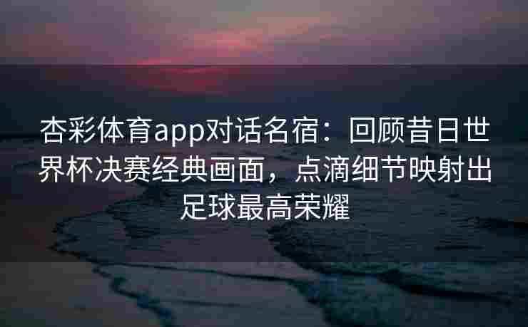 杏彩体育app对话名宿：回顾昔日世界杯决赛经典画面，点滴细节映射出足球最高荣耀