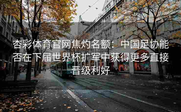 杏彩体育官网焦灼名额：中国足协能否在下届世界杯扩军中获得更多直接晋级利好