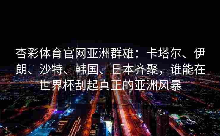 杏彩体育官网亚洲群雄：卡塔尔、伊朗、沙特、韩国、日本齐聚，谁能在世界杯刮起真正的亚洲风暴