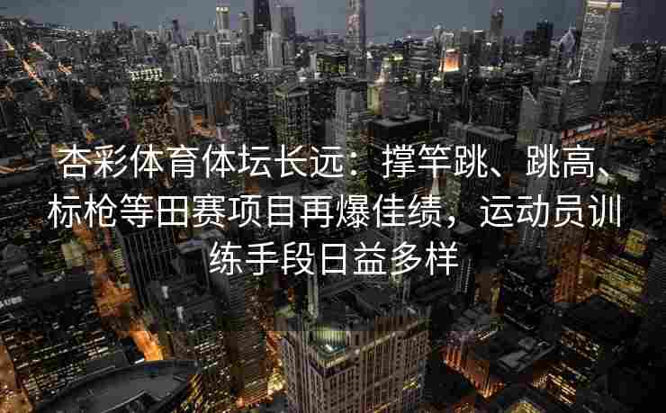 杏彩体育体坛长远：撑竿跳、跳高、标枪等田赛项目再爆佳绩，运动员训练手段日益多样