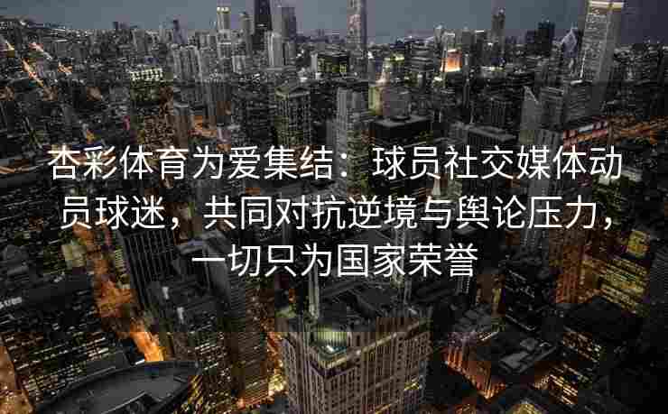 杏彩体育为爱集结：球员社交媒体动员球迷，共同对抗逆境与舆论压力，一切只为国家荣誉