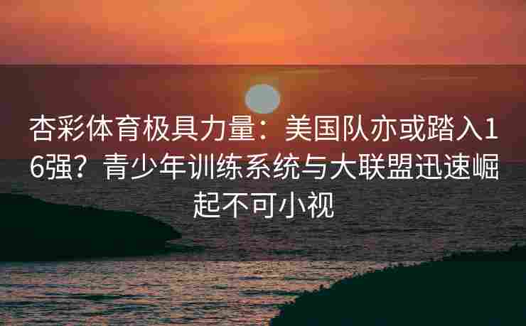 杏彩体育极具力量：美国队亦或踏入16强？青少年训练系统与大联盟迅速崛起不可小视