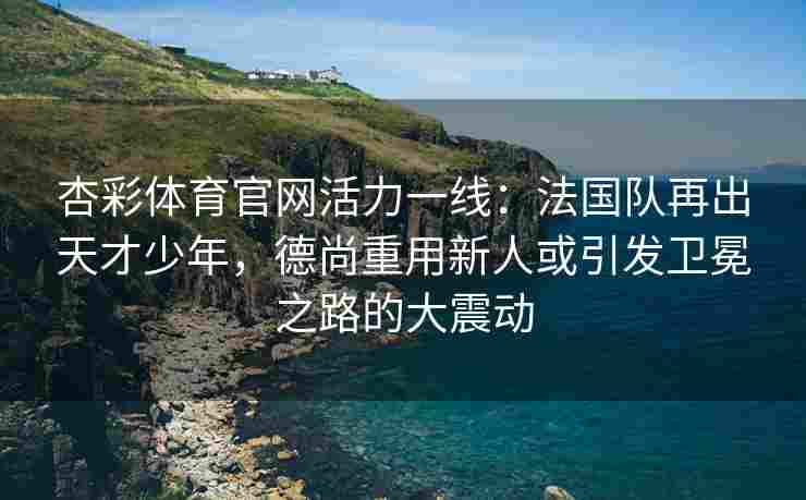 杏彩体育官网活力一线：法国队再出天才少年，德尚重用新人或引发卫冕之路的大震动