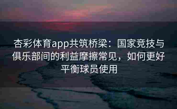 杏彩体育app共筑桥梁：国家竞技与俱乐部间的利益摩擦常见，如何更好平衡球员使用