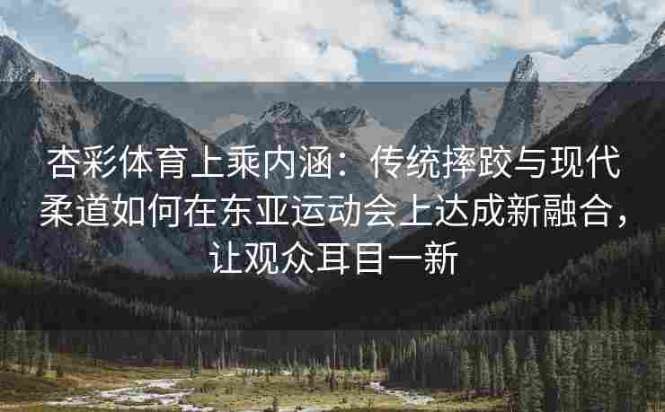 杏彩体育上乘内涵：传统摔跤与现代柔道如何在东亚运动会上达成新融合，让观众耳目一新