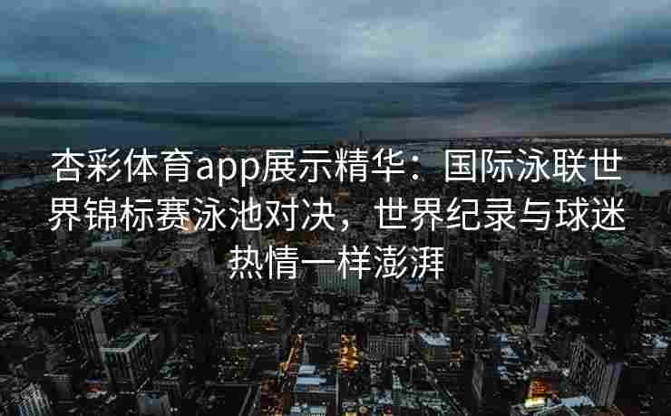 杏彩体育app展示精华：国际泳联世界锦标赛泳池对决，世界纪录与球迷热情一样澎湃