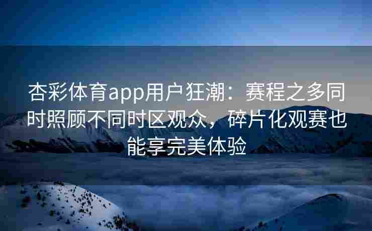 杏彩体育app用户狂潮：赛程之多同时照顾不同时区观众，碎片化观赛也能享完美体验