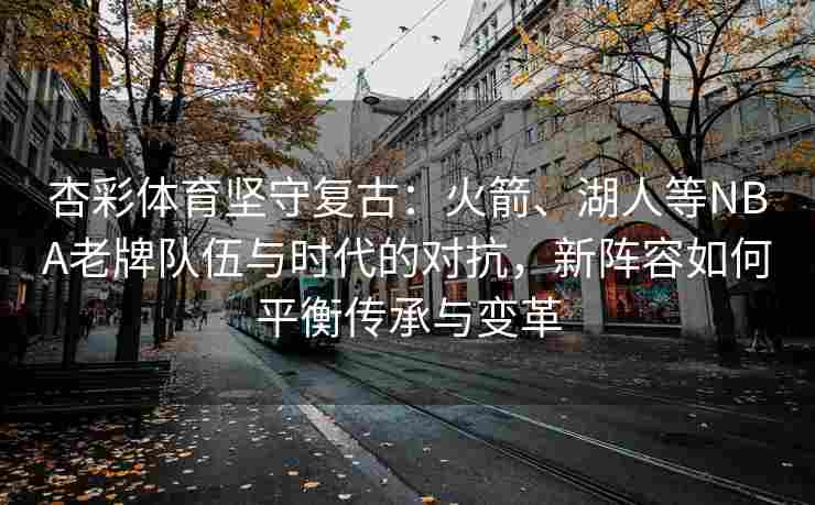 杏彩体育坚守复古：火箭、湖人等NBA老牌队伍与时代的对抗，新阵容如何平衡传承与变革
