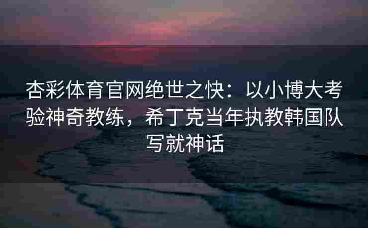 杏彩体育官网绝世之快：以小博大考验神奇教练，希丁克当年执教韩国队写就神话