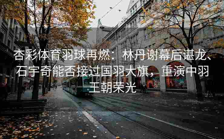 杏彩体育羽球再燃：林丹谢幕后谌龙、石宇奇能否接过国羽大旗，重演中羽王朝荣光