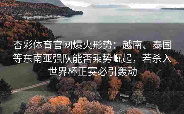 杏彩体育官网爆火形势：越南、泰国等东南亚强队能否乘势崛起，若杀入世界杯正赛必引轰动