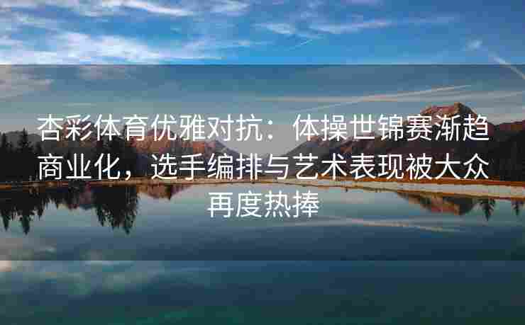 杏彩体育优雅对抗：体操世锦赛渐趋商业化，选手编排与艺术表现被大众再度热捧