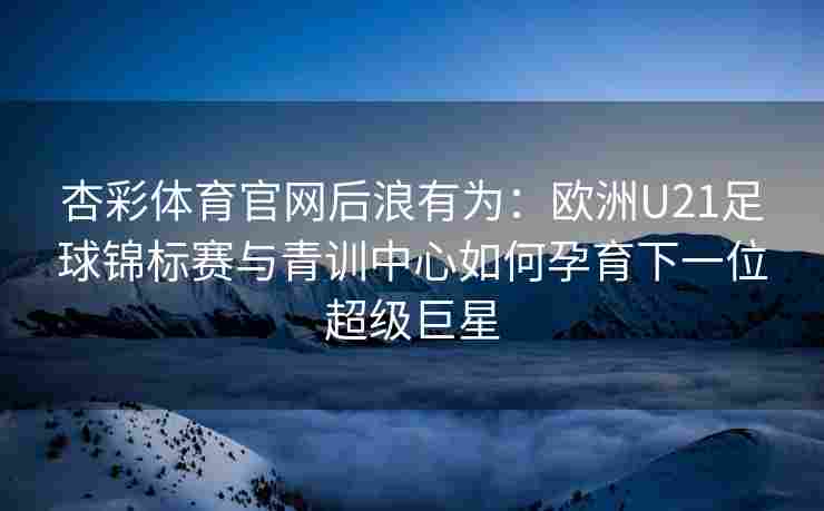 杏彩体育官网后浪有为：欧洲U21足球锦标赛与青训中心如何孕育下一位超级巨星